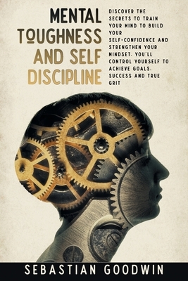 Mental Toughness And Self Discipline: Discover The Secrets To Train Your Mind To Build Your Self-confidence And Strengthen Your Mindset. You'll Contro by Sebastian Goodwin