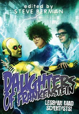 Daughters of Frankenstein: Lesbian Mad Scientists! by Christine Morgan, Amy Griswold, Rafaela Ferraz, Traci Castleberry, Steve Berman, Thoraiya Dyer, Gemma Files, A.J. Fitzwater, Connie Wilkins, Tim Lieder, Jess Nevins, Melissa Scott, Romie Stott, Tracy Canfield, Megan Arkenberg, Orrin Grey, Faith Mudge, Aynjel Kaye, Claire Humphrey, Sean Eads