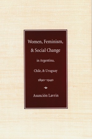 Women, Feminism and Social Change in Argentina, Chile, and Uruguay, 1890–1940 by Asunción Lavrin