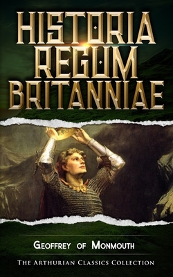 Historia Regum Britanniae: Arthurian Classics by Geoffrey of Monmouth