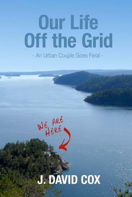 Our Life Off the Grid: An Urban Couple Goes Feral by J. David Cox