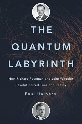 The Quantum Labyrinth: How Richard Feynman and John Wheeler Revolutionized Time and Reality by Paul Halpern