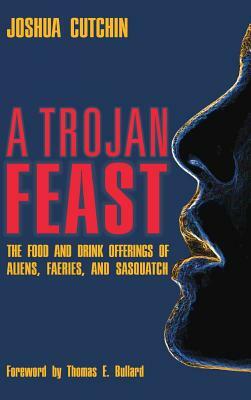 A Trojan Feast: The Food and Drink Offerings of Aliens, Faeries, and Sasquatch by Joshua Cutchin