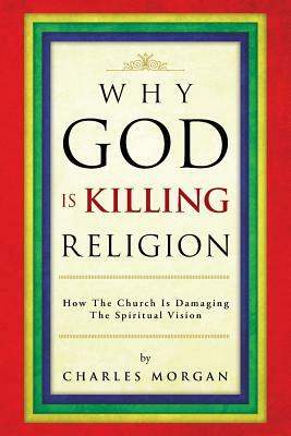 Why God Is Killing Religion: How the Church Is Damaging the Spiritual Vision by Charles Morgan