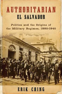 Authoritarian El Salvador: Politics and the Origins of the Military Regimes, 1880-1940 by Erik Ching