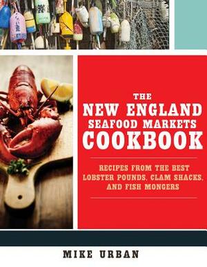 The New England Seafood Markets Cookbook: Recipes from the Best Lobster Pounds, Clam Shacks, and Fishmongers by Mike Urban