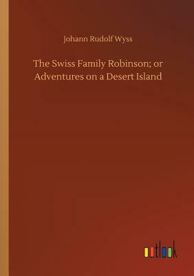 The Swiss Family Robinson; Or Adventures on a Desert Island by Johann Rudolf Wyss