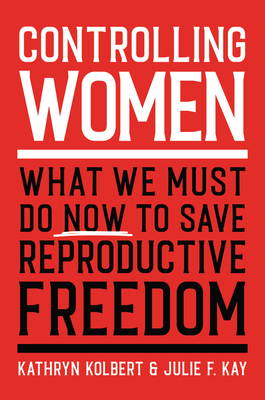 Controlling Women: What We Must Do Now to Save Reproductive Freedom by Kathryn Kolbert, Julie F. Kay