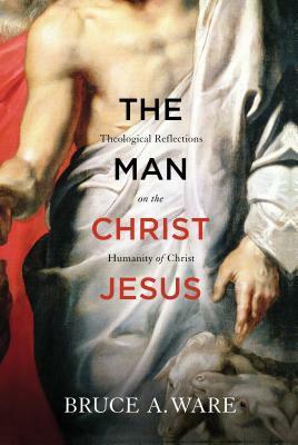 The Man Christ Jesus: Theological Reflections on the Humanity of Christ by Bruce A. Ware