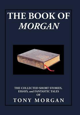 The Book of Morgan: The Collected Short Stories, Essays and Fantastic Tales by Tony Morgan