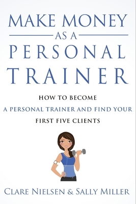 Make Money As A Personal Trainer: How To Become A Personal Trainer And Find Your First Five Clients by Clare Nielsen, Sally Miller