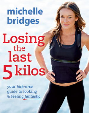 Losing the Last 5 Kilos: Your Kick-Arse Guide to Looking & Feeling Fantastic by Michelle Bridges