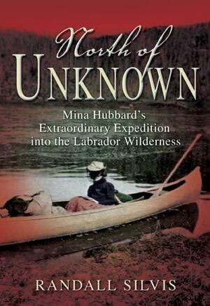 North of Unknown: Mina Hubbard's Extraordinary Expedition into the Labrador Wilderness by Randall Silvis