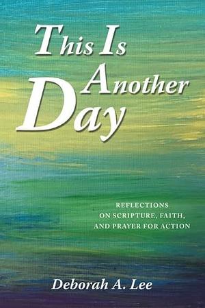 This Is Another Day: Reflections on Scripture, Faith, and Prayer for Action by Deborah A. Lee