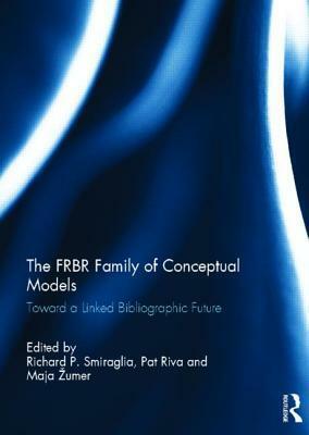 The FRBR Family of Conceptual Models: Toward a Linked Bibliographic Future by Pat Riva, Richard P. Smiraglia, Maja Žumer