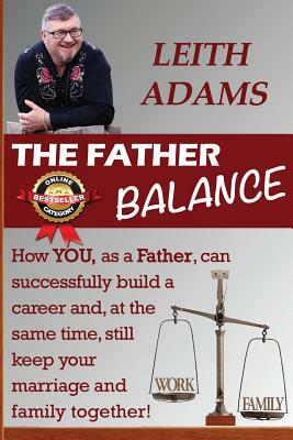 The Father Balance: How YOU, as a Father, can successfully build a career and, at the same time, still keep your marriage and family toget by Leith Adams