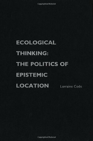 Ecological Thinking: The Politics of Epistemic Location by Lorraine Code