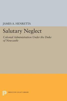 Salutary Neglect: Colonial Administration Under the Duke of Newcastle by James A. Henretta