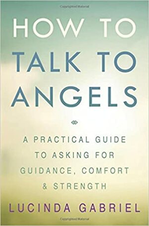 How to Talk to Angels: A Practical Guide to Asking for Guidance, Comfort & Strength by Lucinda Gabriel