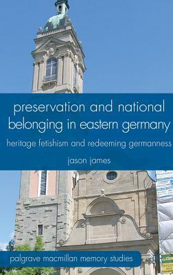 Preservation and National Belonging in Eastern Germany: Heritage Fetishism and Redeeming Germanness by J. James