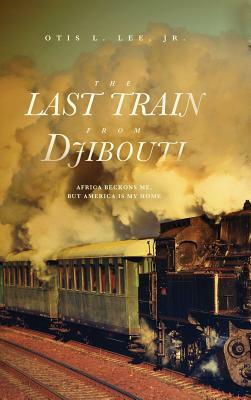 The Last Train From Djibouti: Africa Beckons Me, But America is My Home by Otis L. Lee Jr