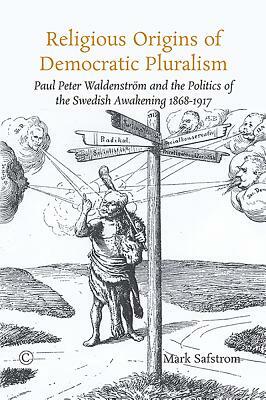 Religious Origins of Democratic Pluralism: Paul Peter Waldenstrom and the Politics of the Swedish Awakening 1868-1917 by Mark Safstrom