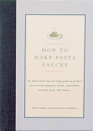How to Make Pasta Sauces: An Illustrated Step-By-Step Guide to Perfect Sauces with Tomatoes, Herbs, Vegetables, Seafood, Meat and Cheese by John Burgoyne, Jack Bishop, Cook's Illustrated Magazine