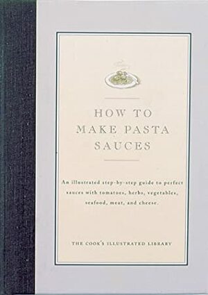 How to Make Pasta Sauces: An Illustrated Step-By-Step Guide to Perfect Sauces with Tomatoes, Herbs, Vegetables, Seafood, Meat and Cheese by Jack Bishop, John Burgoyne, Cook's Illustrated Magazine