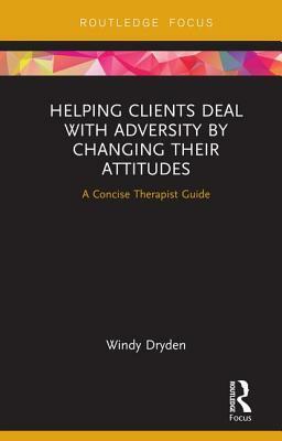 Helping Clients Deal with Adversity by Changing Their Attitudes: A Concise Therapist Guide by Windy Dryden
