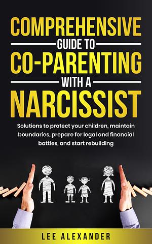 Comprehensive Guide to Co-Parenting With a Narcissist: Solutions to Protect Your Children, Maintain Boundaries, Prepare for Legal and Financial Battles, and Start Rebuilding by Lee Alexander