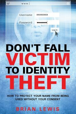 Don't Fall Victim to Identity Theft: How to Protect Your Name from Being Used Without Your Consent by Brian Lewis
