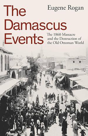 The Damascus Events: The 1860 Massacre and the Destruction of the Old Ottoman World by Eugene Rogan