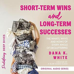 Short-Term Wins and Long-Term Success: The Whats, Whys, and Hows of Every Angle of Decluttering by Dana K. White