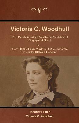 Victoria C. Woodhull (First Female American Presidential Candidate): A Biographical Sketch And The Truth Shall Make You Free: A Speech On The Principl by Victoria Woodhull, Theodore Tilton
