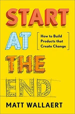 Start at the End: How to Build Products That Create Change by Matt Wallaert