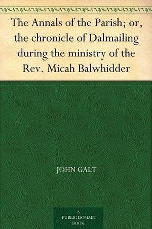 The Annals of the Parish: or The Chronicle of Dalmailing During the Ministry of the Rev. Micah Balwhidder by John Galt, John Galt