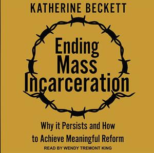 Ending Mass Incarceration: Why It Persists and How to Achieve Meaningful Reform by Katherine Beckett