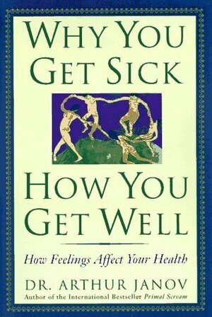 Why You Get Sick, How You Get Well: How Feelings Affect Your Health by Arthur Janov