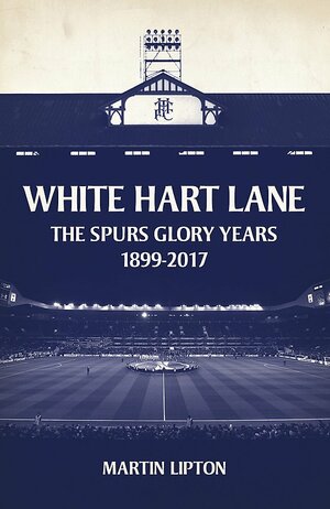 White Hart Lane: The Spurs Glory Years 1899-2017 by Martin Lipton