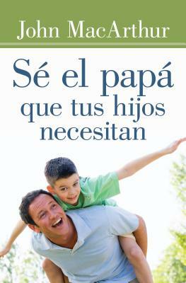 Sé El Papá Que Tus Hijos Necesitan by John MacArthur