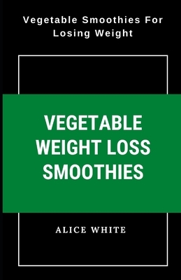 Vegetable Weight Loss Smoothies: Vegetable Smoothies for Losing Weight by Alice White