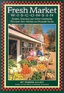 Fresh Market Wisconsin: Recipes, Resources, and Stories Celebrating Wisconsin Farm Markets and Roadside Stands by Terese Allen