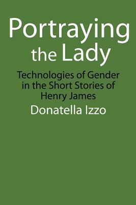 Portraying the Lady: Technologies of Gender in the Short Stories of Henry James by Donatella Izzo