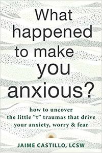 What Happened to Make You Anxious?: How to Uncover the Little “t” Traumas that Drive Your Anxiety, Worry, and Fear by Jaime Castillo