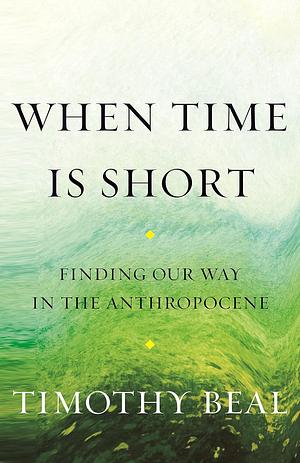 When Time Is Short: Finding Our Way in the Anthropocene by Timothy Beal