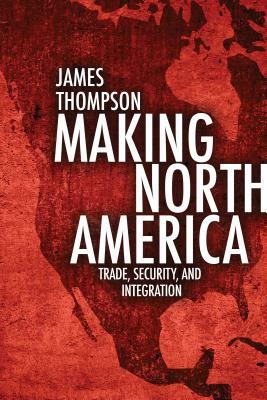 Making North America: Trade, Security, and Integration by James Thompson