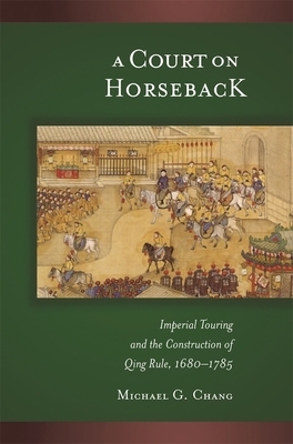 A Court on Horseback: Imperial Touring and the Construction of Qing Rule, 1680-1785 by Michael G. Chang