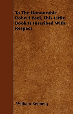 To the Honourable Robert Peel, This Little Book Is Inscribed with Respect by William Kennedy