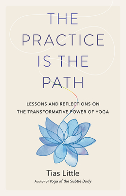 The Practice Is the Path: Lessons and Reflections on the Transformative Power of Yoga by Tias Little