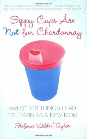 Sippy Cups Are Not for Chardonnay: And Other Things I Had to Learn as a New Mom by Stefanie Wilder-Taylor